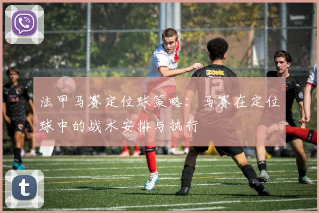法甲马赛定位球策略：马赛在定位球中的战术安排与执行