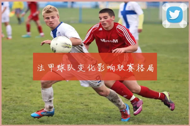 法甲球队变化影响联赛格局