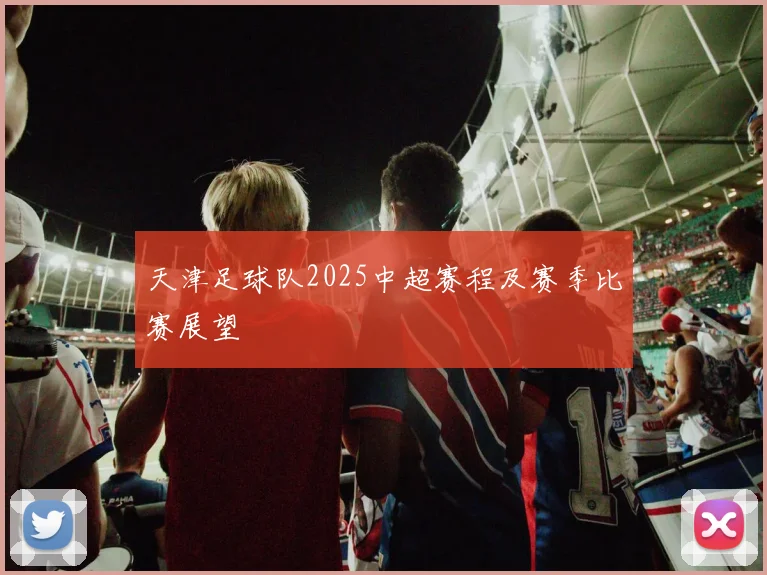 天津足球队2025中超赛程及赛季比赛展望
