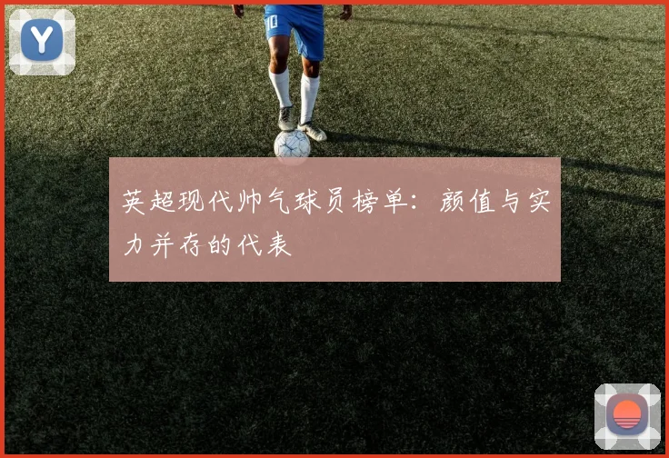 英超现代帅气球员榜单：颜值与实力并存的代表